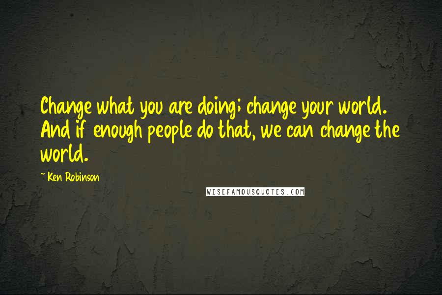 Ken Robinson Quotes: Change what you are doing; change your world. And if enough people do that, we can change the world.