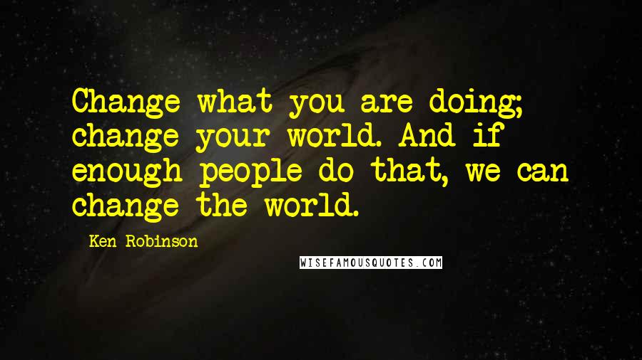 Ken Robinson Quotes: Change what you are doing; change your world. And if enough people do that, we can change the world.