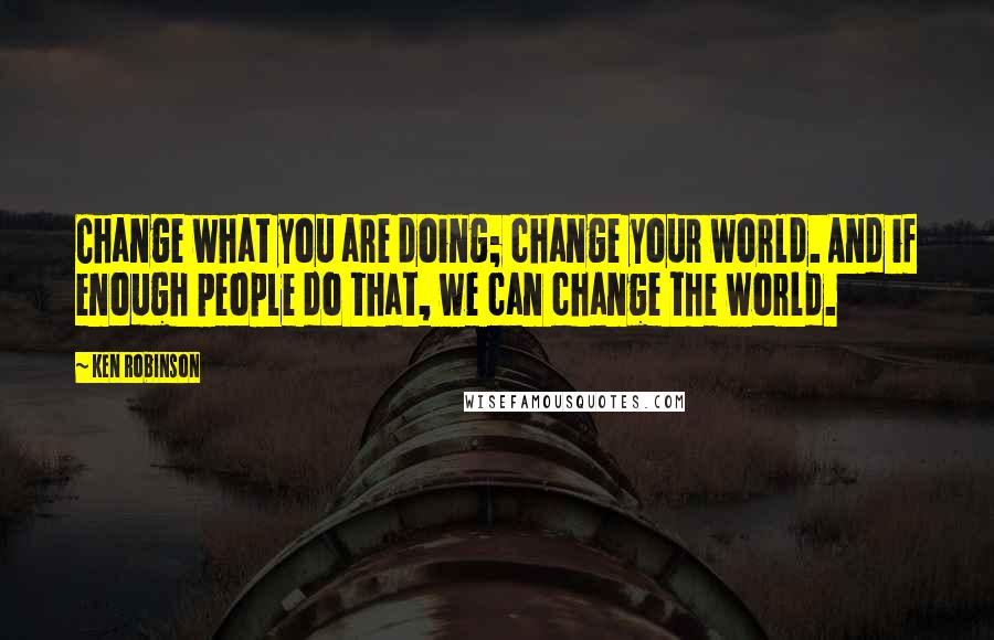 Ken Robinson Quotes: Change what you are doing; change your world. And if enough people do that, we can change the world.