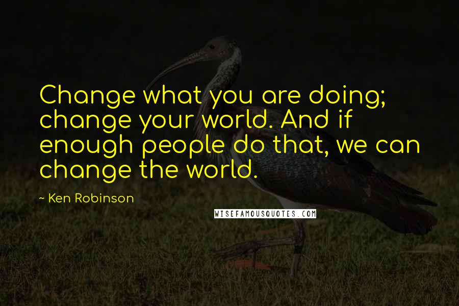 Ken Robinson Quotes: Change what you are doing; change your world. And if enough people do that, we can change the world.