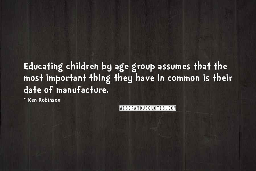Ken Robinson Quotes: Educating children by age group assumes that the most important thing they have in common is their date of manufacture.