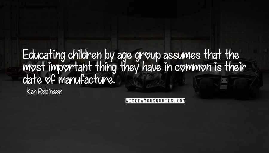 Ken Robinson Quotes: Educating children by age group assumes that the most important thing they have in common is their date of manufacture.