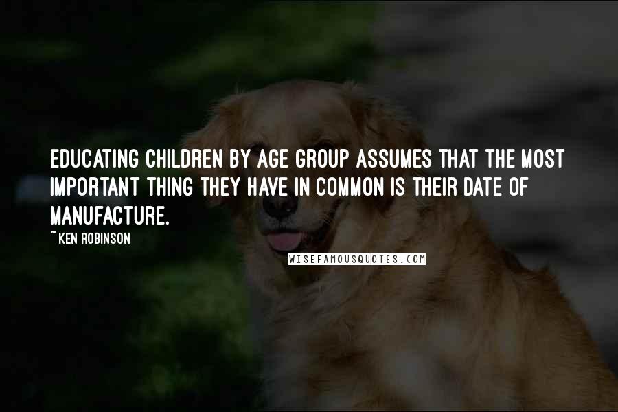 Ken Robinson Quotes: Educating children by age group assumes that the most important thing they have in common is their date of manufacture.