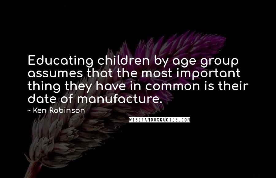 Ken Robinson Quotes: Educating children by age group assumes that the most important thing they have in common is their date of manufacture.