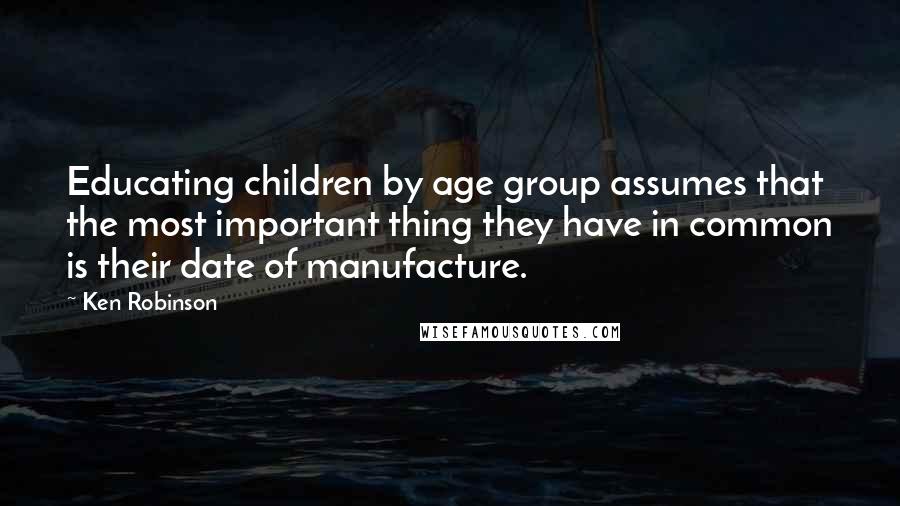 Ken Robinson Quotes: Educating children by age group assumes that the most important thing they have in common is their date of manufacture.
