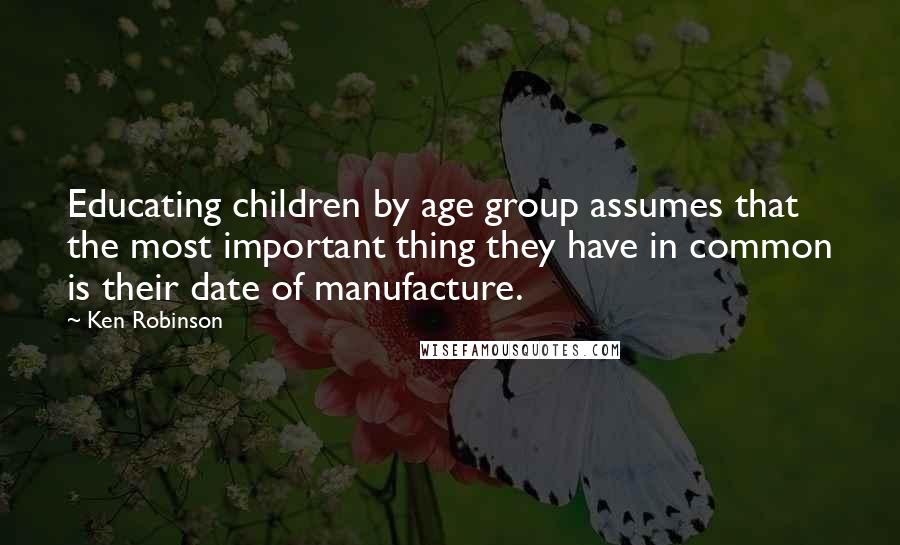 Ken Robinson Quotes: Educating children by age group assumes that the most important thing they have in common is their date of manufacture.
