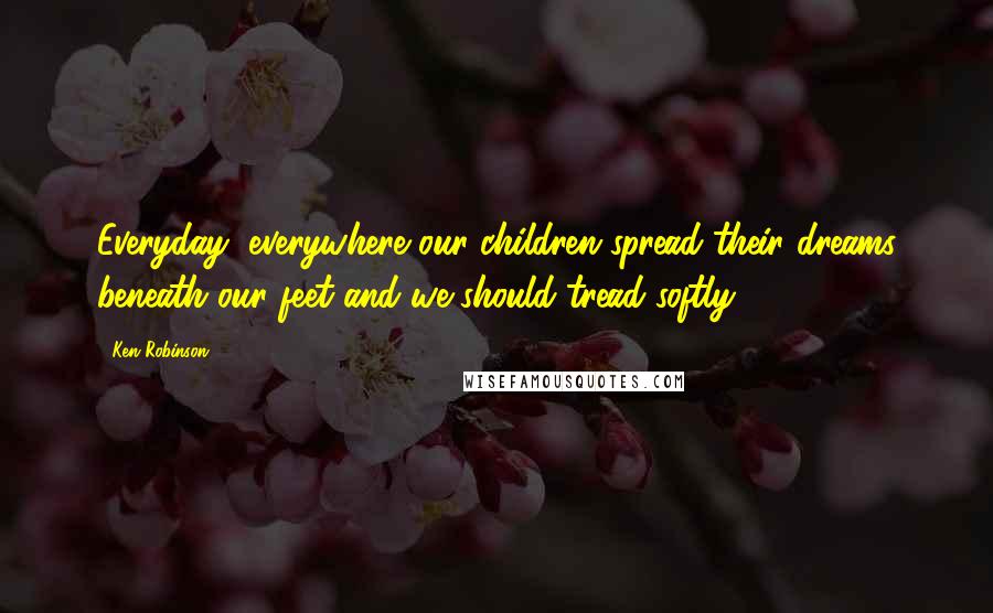 Ken Robinson Quotes: Everyday, everywhere our children spread their dreams beneath our feet and we should tread softly.