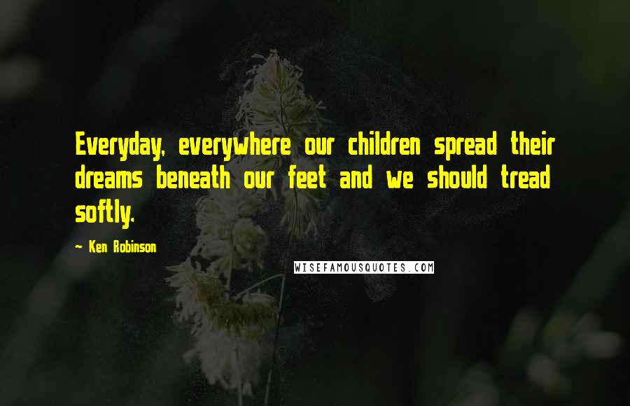 Ken Robinson Quotes: Everyday, everywhere our children spread their dreams beneath our feet and we should tread softly.