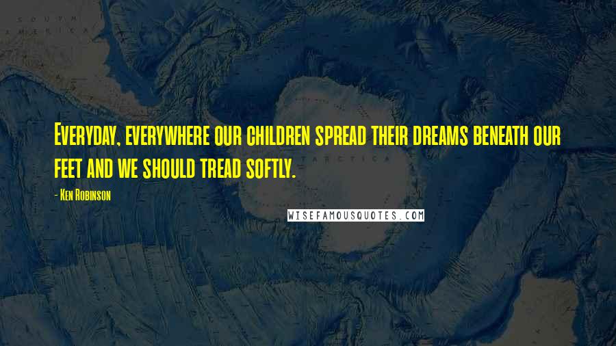 Ken Robinson Quotes: Everyday, everywhere our children spread their dreams beneath our feet and we should tread softly.