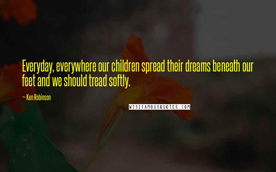 Ken Robinson Quotes: Everyday, everywhere our children spread their dreams beneath our feet and we should tread softly.