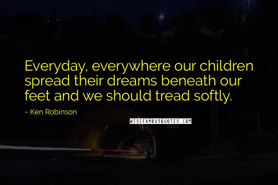Ken Robinson Quotes: Everyday, everywhere our children spread their dreams beneath our feet and we should tread softly.