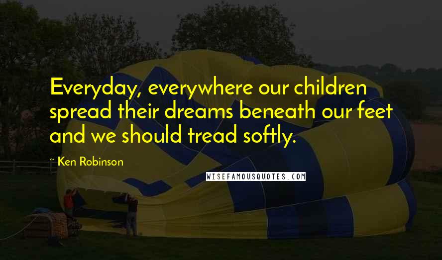 Ken Robinson Quotes: Everyday, everywhere our children spread their dreams beneath our feet and we should tread softly.