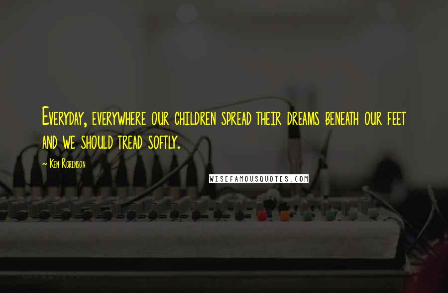 Ken Robinson Quotes: Everyday, everywhere our children spread their dreams beneath our feet and we should tread softly.