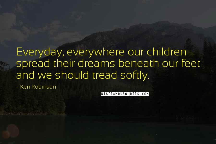 Ken Robinson Quotes: Everyday, everywhere our children spread their dreams beneath our feet and we should tread softly.