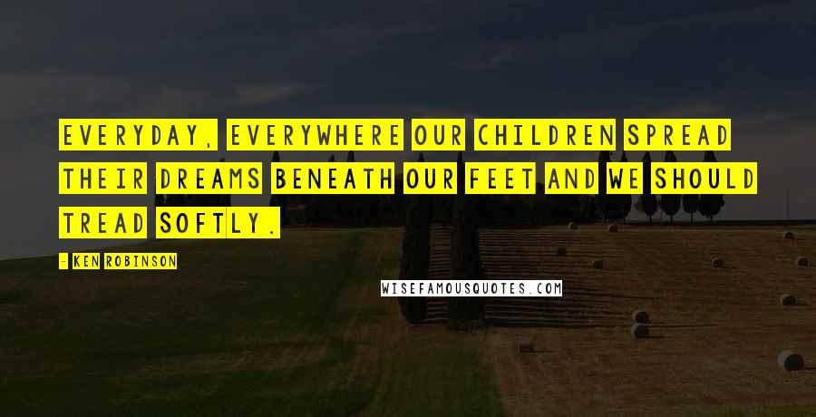 Ken Robinson Quotes: Everyday, everywhere our children spread their dreams beneath our feet and we should tread softly.