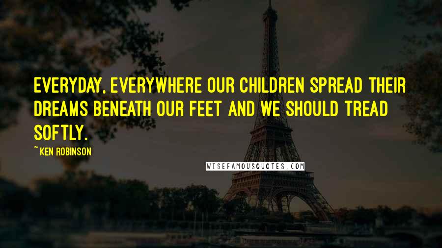 Ken Robinson Quotes: Everyday, everywhere our children spread their dreams beneath our feet and we should tread softly.