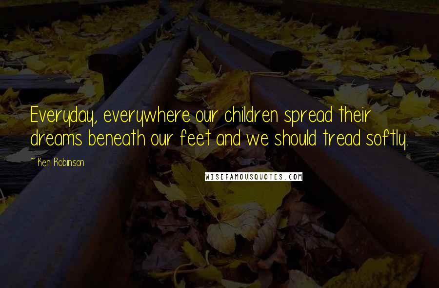 Ken Robinson Quotes: Everyday, everywhere our children spread their dreams beneath our feet and we should tread softly.