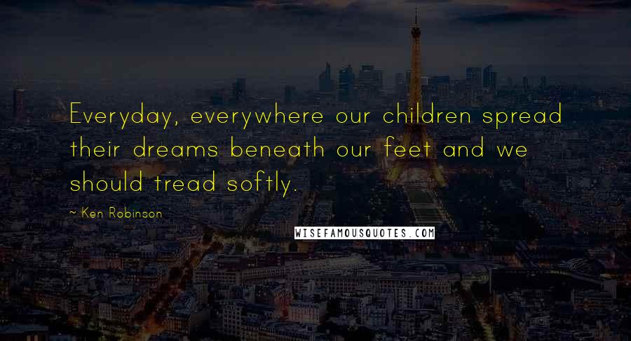 Ken Robinson Quotes: Everyday, everywhere our children spread their dreams beneath our feet and we should tread softly.
