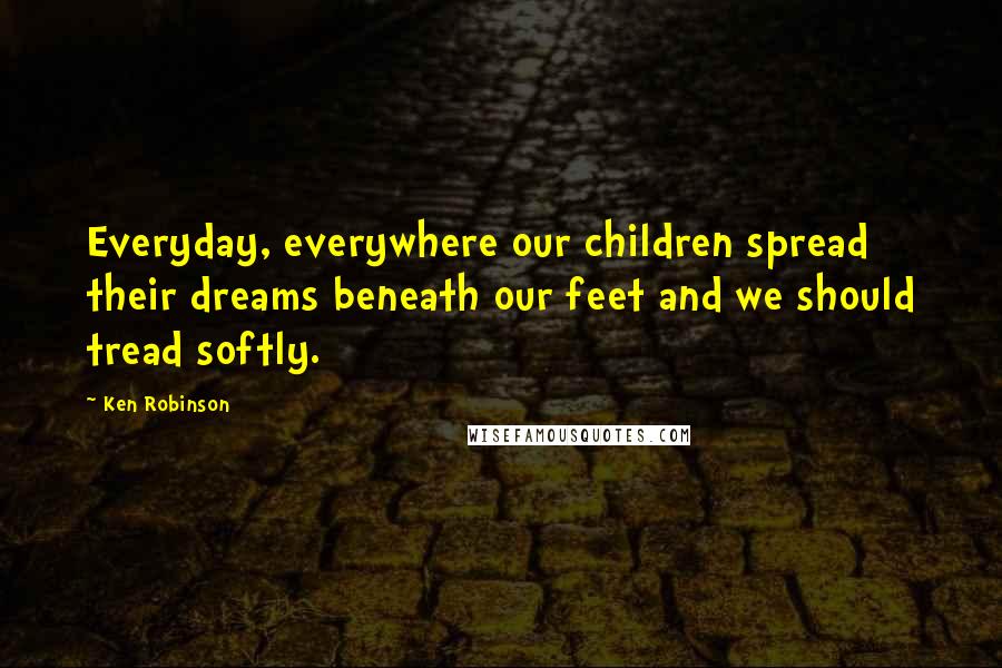 Ken Robinson Quotes: Everyday, everywhere our children spread their dreams beneath our feet and we should tread softly.