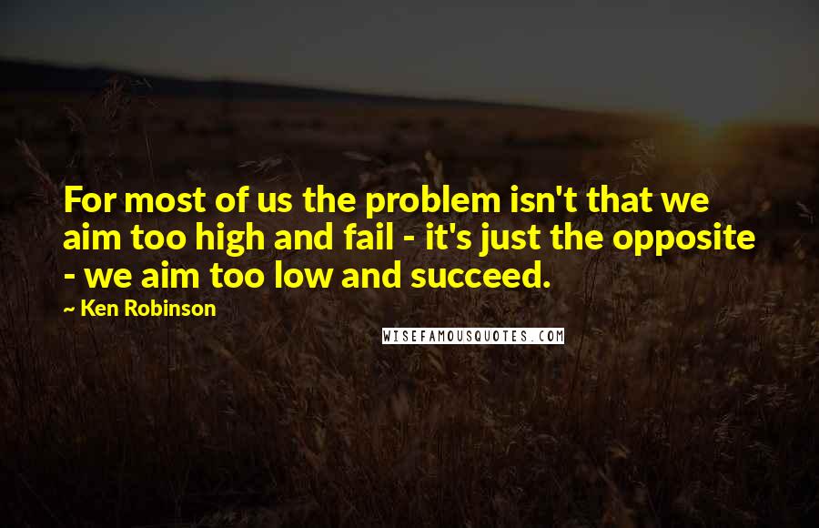 Ken Robinson Quotes: For most of us the problem isn't that we aim too high and fail - it's just the opposite - we aim too low and succeed.