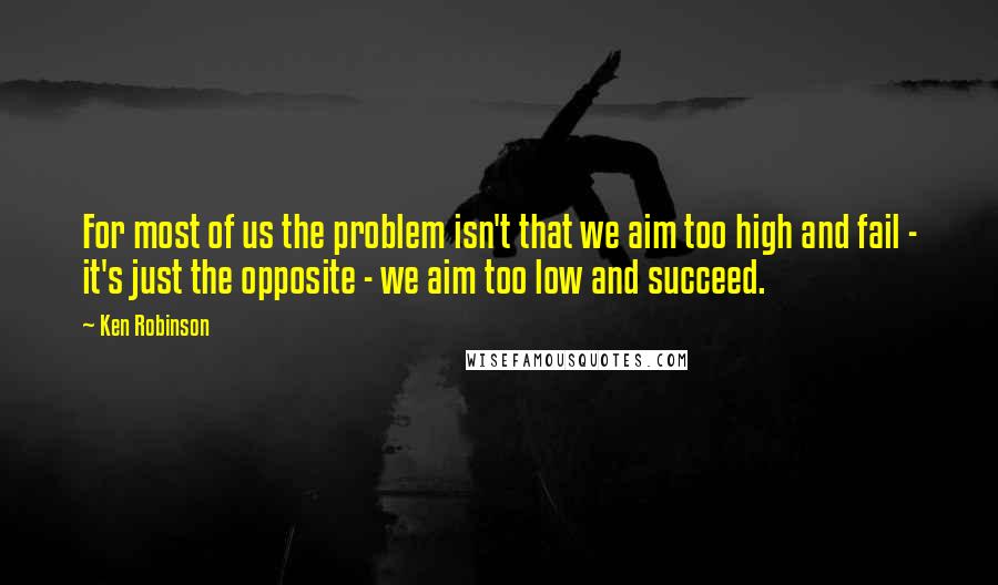 Ken Robinson Quotes: For most of us the problem isn't that we aim too high and fail - it's just the opposite - we aim too low and succeed.