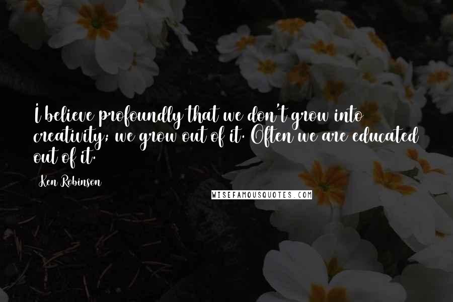 Ken Robinson Quotes: I believe profoundly that we don't grow into creativity; we grow out of it. Often we are educated out of it.