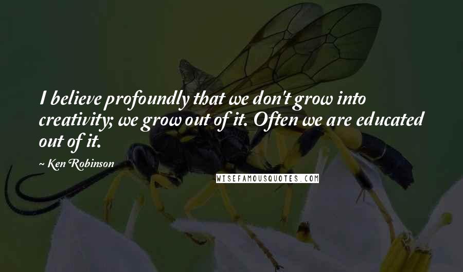 Ken Robinson Quotes: I believe profoundly that we don't grow into creativity; we grow out of it. Often we are educated out of it.