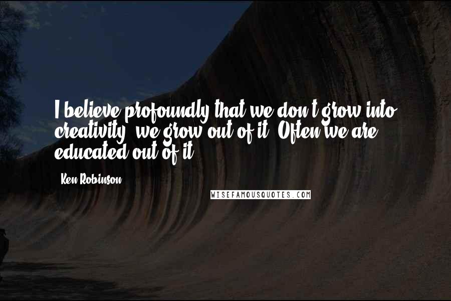 Ken Robinson Quotes: I believe profoundly that we don't grow into creativity; we grow out of it. Often we are educated out of it.