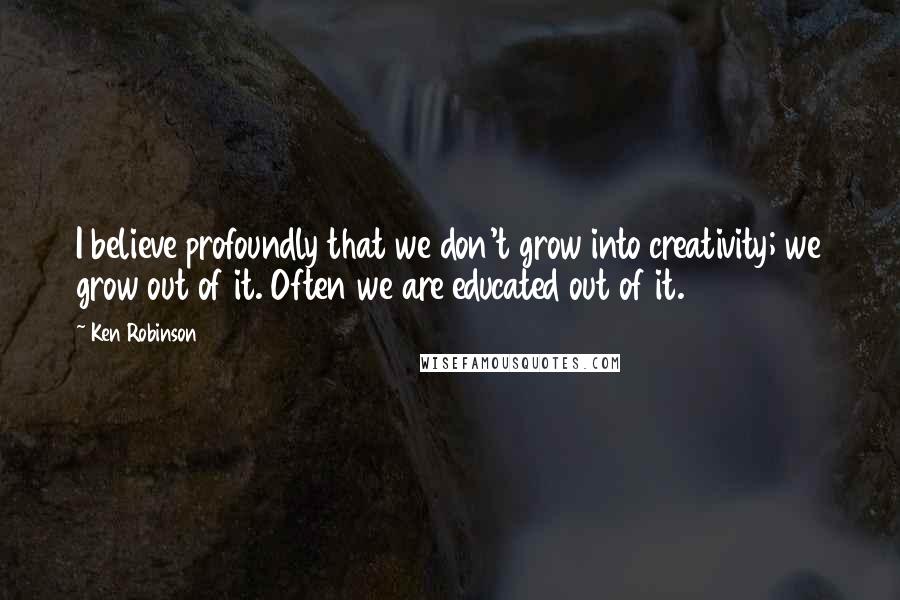 Ken Robinson Quotes: I believe profoundly that we don't grow into creativity; we grow out of it. Often we are educated out of it.