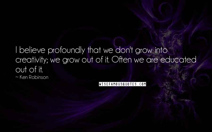 Ken Robinson Quotes: I believe profoundly that we don't grow into creativity; we grow out of it. Often we are educated out of it.
