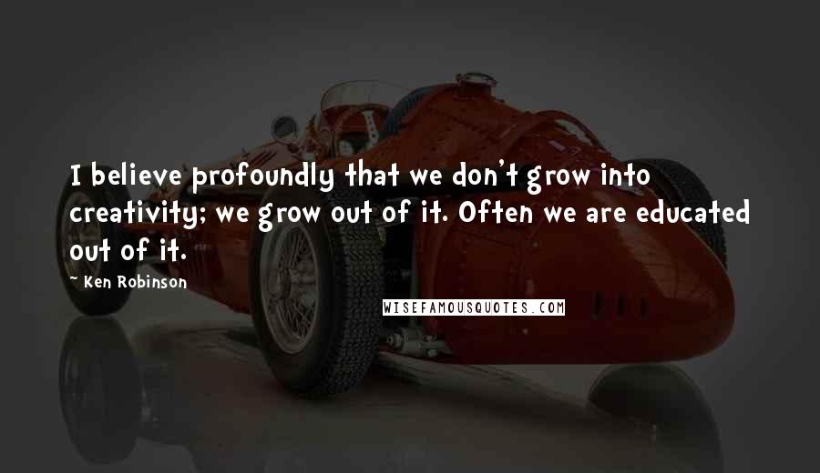 Ken Robinson Quotes: I believe profoundly that we don't grow into creativity; we grow out of it. Often we are educated out of it.