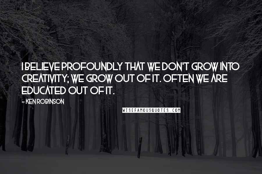 Ken Robinson Quotes: I believe profoundly that we don't grow into creativity; we grow out of it. Often we are educated out of it.