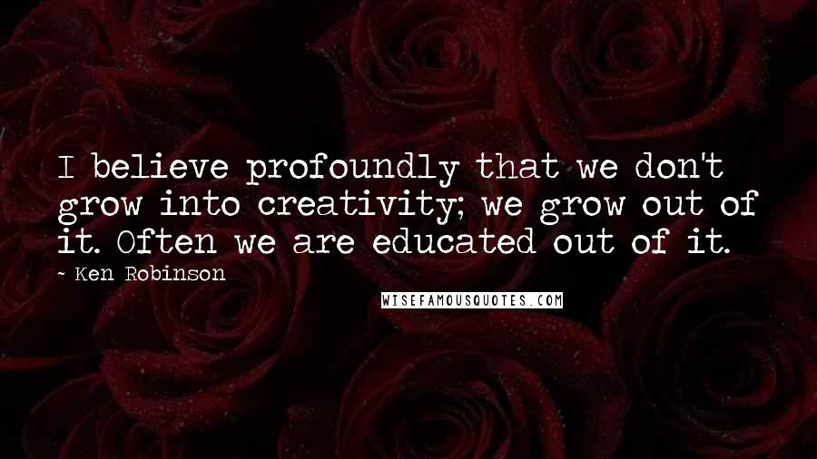 Ken Robinson Quotes: I believe profoundly that we don't grow into creativity; we grow out of it. Often we are educated out of it.