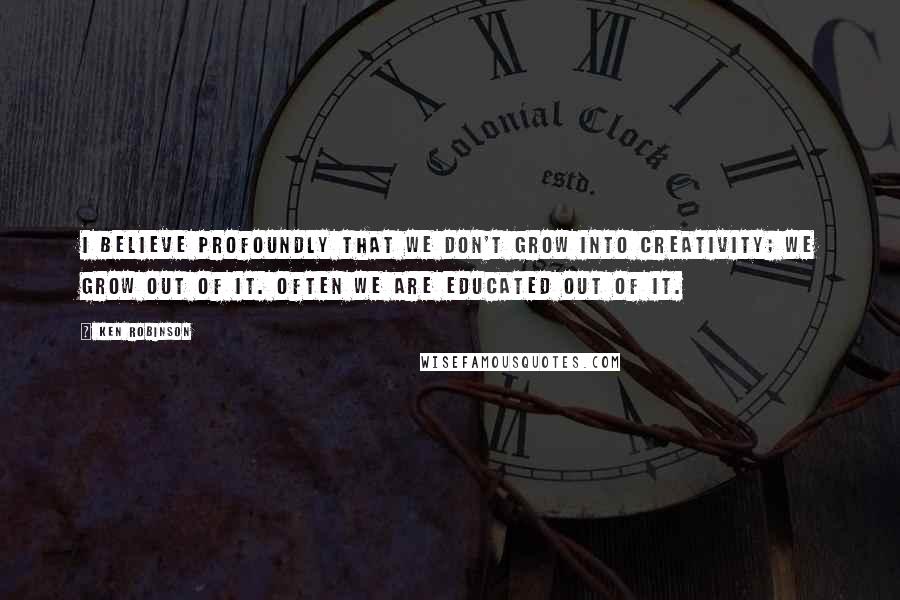 Ken Robinson Quotes: I believe profoundly that we don't grow into creativity; we grow out of it. Often we are educated out of it.