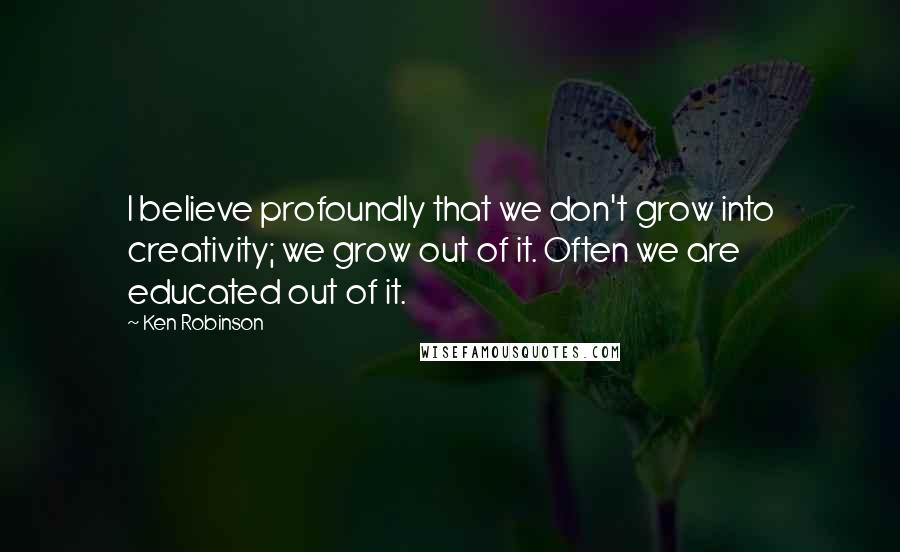 Ken Robinson Quotes: I believe profoundly that we don't grow into creativity; we grow out of it. Often we are educated out of it.