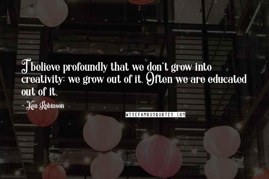 Ken Robinson Quotes: I believe profoundly that we don't grow into creativity; we grow out of it. Often we are educated out of it.