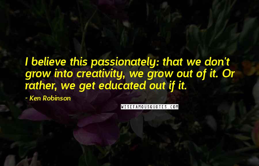 Ken Robinson Quotes: I believe this passionately: that we don't grow into creativity, we grow out of it. Or rather, we get educated out if it.