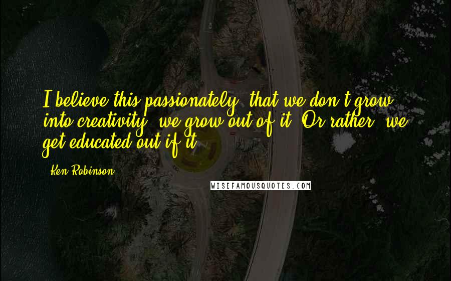 Ken Robinson Quotes: I believe this passionately: that we don't grow into creativity, we grow out of it. Or rather, we get educated out if it.