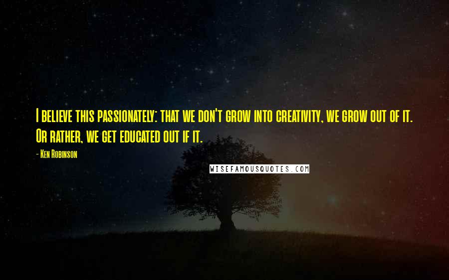 Ken Robinson Quotes: I believe this passionately: that we don't grow into creativity, we grow out of it. Or rather, we get educated out if it.