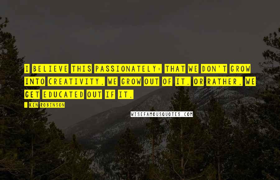 Ken Robinson Quotes: I believe this passionately: that we don't grow into creativity, we grow out of it. Or rather, we get educated out if it.