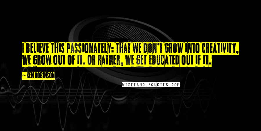 Ken Robinson Quotes: I believe this passionately: that we don't grow into creativity, we grow out of it. Or rather, we get educated out if it.