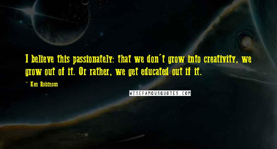 Ken Robinson Quotes: I believe this passionately: that we don't grow into creativity, we grow out of it. Or rather, we get educated out if it.