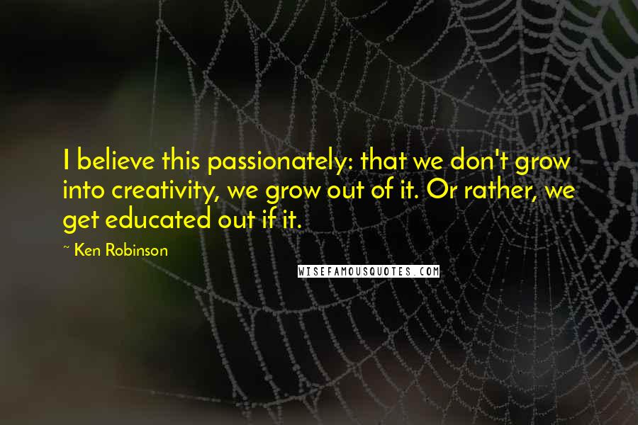 Ken Robinson Quotes: I believe this passionately: that we don't grow into creativity, we grow out of it. Or rather, we get educated out if it.