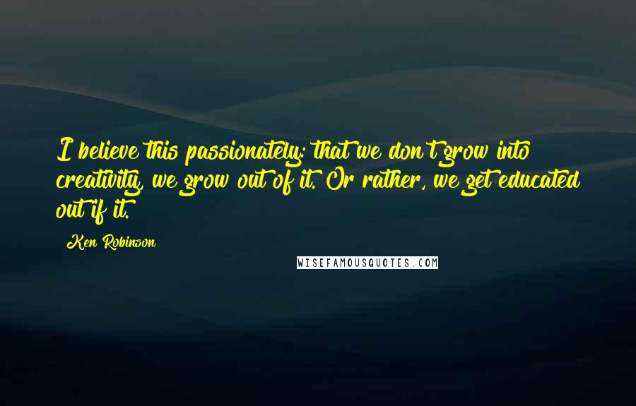 Ken Robinson Quotes: I believe this passionately: that we don't grow into creativity, we grow out of it. Or rather, we get educated out if it.