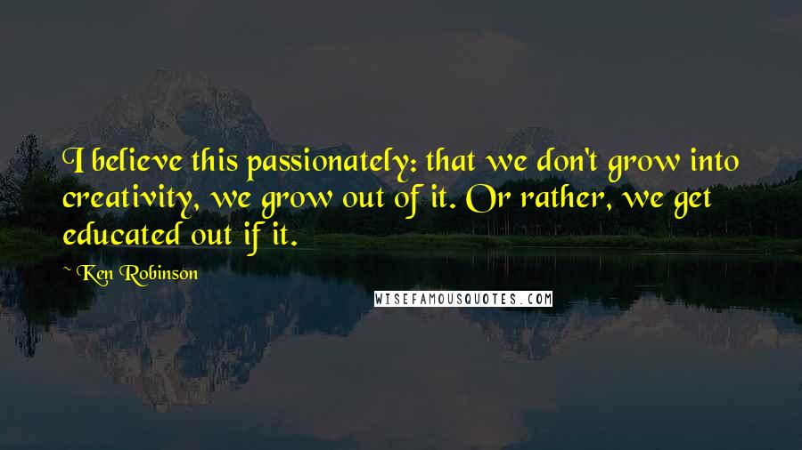 Ken Robinson Quotes: I believe this passionately: that we don't grow into creativity, we grow out of it. Or rather, we get educated out if it.