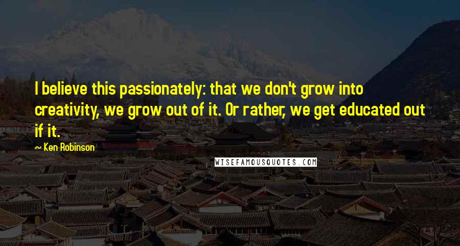 Ken Robinson Quotes: I believe this passionately: that we don't grow into creativity, we grow out of it. Or rather, we get educated out if it.