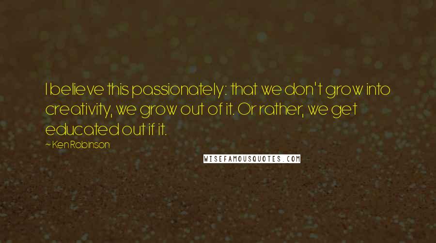 Ken Robinson Quotes: I believe this passionately: that we don't grow into creativity, we grow out of it. Or rather, we get educated out if it.
