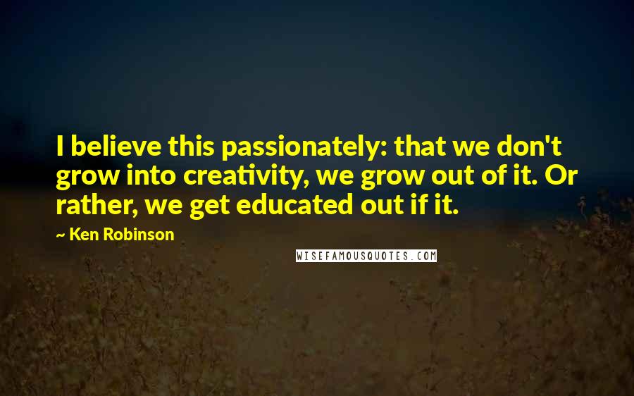 Ken Robinson Quotes: I believe this passionately: that we don't grow into creativity, we grow out of it. Or rather, we get educated out if it.