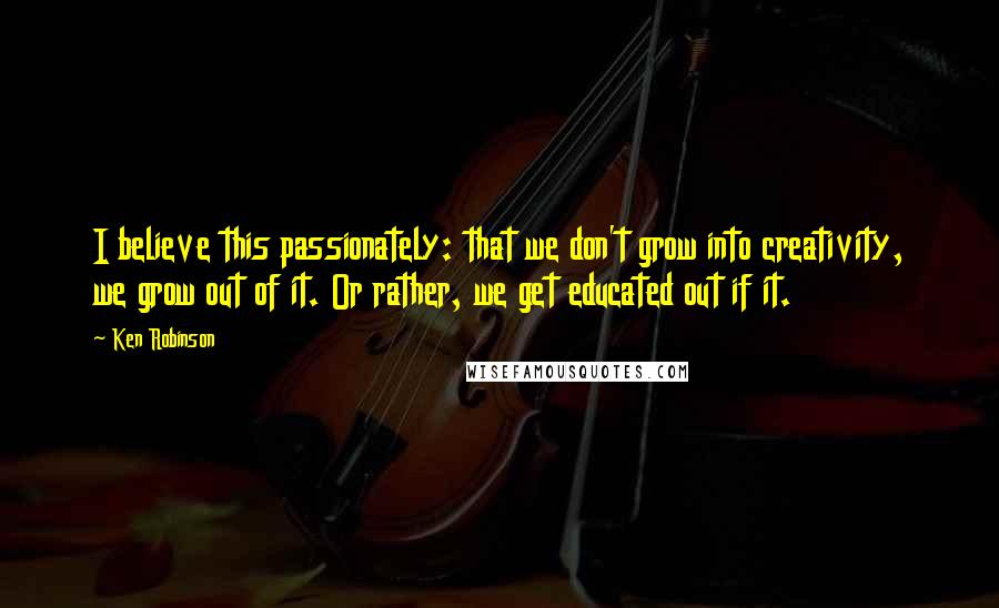 Ken Robinson Quotes: I believe this passionately: that we don't grow into creativity, we grow out of it. Or rather, we get educated out if it.