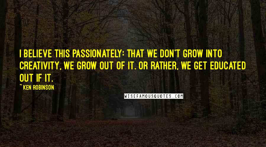 Ken Robinson Quotes: I believe this passionately: that we don't grow into creativity, we grow out of it. Or rather, we get educated out if it.